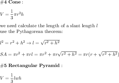 \bold{\#4\ Cone:}\\\\V=\dfrac{1}{3}\pi r^2h\\\\\text{we need calculate the length of a slant length}\ l\\\text{use the Pythagorean theorem:}\\\\l^2=r^2+h^2\to l=\sqrt{r^2+h^2}\\\\SA=\pi r^2+\pi rl=\pi r^2+\pi r\sqrt{r^2+h^2}=\pi r(r+\sqrt{r^2+h^2})\\\\\bold{\#5\ Rectangular\ Pyramid:}\\\\V=\dfrac{1}{3}lwh\\\\