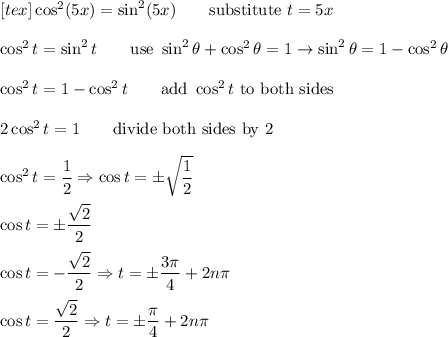 [tex]\cos^2(5x)=\sin^2(5x)\qquad\text{substitute}\ t=5x\\\\\cos^2t=\sin^2t\qquad\text{use}\ \sin^2\theta+\cos^2\theta=1\to\sin^2\theta=1-\cos^2\theta\\\\\cos^2t=1-\cos^2t\qquad\text{add}\ \cos^2t\ \text{to both sides}\\\\2\cos^2t=1\qquad\text{divide both sides by 2}\\\\\cos^2t=\dfrac{1}{2}\Rightarrow \cos t=\pm\sqrt{\dfrac{1}{2}}\\\\\cos t=\pm\dfrac{\sqrt2}{2}\\\\\cos t=-\dfrac{\sqrt2}{2}\Rightarrow t=\pm\dfrac{3\pi}{4}+2n\pi\\\\\cos t=\dfrac{\sqrt2}{2}\Rightarrow t=\pm\dfrac{\pi}{4}+2n\pi