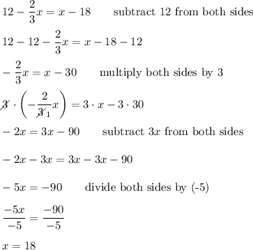 12-\dfrac{2}{3}x=x-18\qquad\text{subtract 12 from both sides}\\\\12-12-\dfrac{2}{3}x=x-18-12\\\\-\dfrac{2}{3}x=x-30\qquad\text{multiply both sides by 3}\\\\3\!\!\!\!\diagup\cdot\left(-\dfrac{2}{3\!\!\!\!\diagup_1}x\right)=3\cdot x-3\cdot30\\\\-2x=3x-90\qquad\text{subtract}\ 3x\ \text{from both sides}\\\\-2x-3x=3x-3x-90\\\\-5x=-90\qquad\text{divide both sides by (-5)}\\\\\dfrac{-5x}{-5}=\dfrac{-90}{-5}\\\\x=18