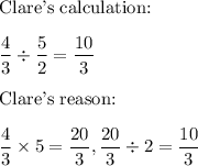 \text{Clare's calculation:}\\\\\dfrac{4}{3}\div \dfrac{5}{2} = \dfrac{10}{3}\\\\\text{Clare's reason:}\\\\\dfrac{4}{3}\times 5 = \dfrac{20}{3}, \dfrac{20}{3} \div 2 = \dfrac{10}{3}