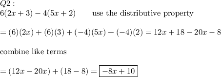 Q2:\\6(2x+3)-4(5x+2)\qquad\text{use the distributive property}\\\\=(6)(2x)+(6)(3)+(-4)(5x)+(-4)(2)=12x+18-20x-8\\\\\text{combine like terms}\\\\=(12x-20x)+(18-8)=\boxed{-8x+10}