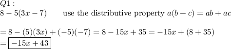 Q1:\\8-5(3x-7)\qquad\text{use the distributive property}\ a(b+c)=ab+ac\\\\=8-(5)(3x)+(-5)(-7)=8-15x+35=-15x+(8+35)\\=\boxed{-15x+43}