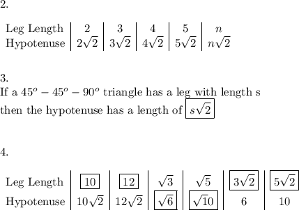 2.\\\\\begin {array}{l|c|c|c|c|c}\text{Leg Length}&2&3&4&5&n\\\text{Hypotenuse}&2\sqrt2&3\sqrt2&4\sqrt2&5\sqrt2&n\sqrt2\\\end{array} \\\\\\3.\\\text{If a}\ 45^o-45^o-90^o\ \text{triangle has a leg with length s}\\\text{then the hypotenuse has a length of}\ \boxed{s\sqrt2}\\\\\\4.\\\\\begin {array}{l|c|c|c|c|c|c}\text{Leg Length}&\boxed{10}&\boxed{12}&\sqrt3&\sqrt5&\boxed{3\sqrt2}&\boxed{5\sqrt2}\\\text{Hypotenuse}&10\sqrt2&12\sqrt2&\boxed{\sqrt6}&\boxed{\sqrt10}&6&10\\\end{array}