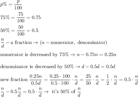 p\%=\dfrac{p}{100}\\\\75\%=\dfrac{75}{100}=0.75\\\\50\%=\dfrac{50}{100}=0.5\\\\\dfrac{n}{d}-\text{a fraction}\to(n-\text{numerator},\ \text{denominator})\\\\\text{numerator is decreased by 75}\%\to n-0.75n=0.25n\\\\\text{denominator is decreased by 50}\%\to d-0.5d=0.5d\\\\\text{new fraction}\ \dfrac{0.25n}{0.5d}=\dfrac{0.25\cdot100}{0.5\cdot100}\cdot\dfrac{n}{d}=\dfrac{25}{50}\cdot\dfrac{n}{d}=\dfrac{1}{2}\cdot\dfrac{n}{d}=0.5\cdot\dfrac{n}{d}\\\\\dfrac{n}{d}-0.5\dfrac{n}{d}=0.5\cdot\dfrac{n}{d}\to\ \text{it's}\ 50\%\ \text{of}\ \dfrac{n}{d}