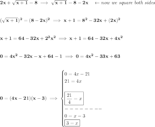 \bf 2x+\sqrt{x+1}=8\implies \sqrt{x+1}=8-2x\quad \leftarrow  \textit{now we square both sides}&#10;\\\\\\&#10;(\sqrt{x+1})^2=(8-2x)^2\implies x+1=8^2-32x+(2x)^2&#10;\\\\\\&#10;x+1=64-32x+2^2x^2\implies x+1=64-32x+4x^2&#10;\\\\\\&#10;0=4x^2-32x-x+64-1\implies 0=4x^2-33x+63&#10;\\\\\\&#10;0=(4x-21)(x-3)\implies &#10;\begin{cases}&#10;0=4x-21\\&#10;21=4x\\\\&#10;\boxed{\frac{21}{4}=x}\\&#10;--------\\&#10;0=x-3\\&#10;\boxed{3=x}&#10;\end{cases}