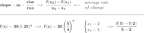 \bf slope = m = \cfrac{rise}{run} \implies \cfrac{ f(x_2) - f(x_1)}{ x_2 - x_1}\impliedby \begin{array}{llll} average~rate\\ of~change \end{array}\\\\[-0.35em] \rule{34em}{0.25pt}\\\\ f(x)= 20(1.25)^x\implies f(x) = 20\left( \cfrac{5}{4} \right)^x\qquad \begin{cases} x_1=2\\ x_2=5 \end{cases}\implies \cfrac{f(5)-f(2)}{5-2}