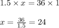 1.5 \times x = 36 \times 1\\\\x = \frac{36}{1.5} = 24