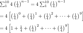 \sum_{1}^{10}4\left(\frac{1}{4}\right)^{n-1}=4\sum_{1}^{10}\left(\frac{1}{4}\right)^{n-1}\\ \\=4\left[\left(\frac{1}{4}\right)^0+\left(\frac{1}{4}\right)^1+\left(\frac{1}{4}\right)^2+\dots+\left(\frac{1}{4}\right)^9\right]\\ \\=4\left[1+\frac{1}{4}+\left(\frac{1}{4}\right)^2+\dots+\left(\frac{1}{4}\right)^9\right]