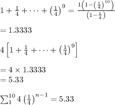 1+\frac{1}{4}+\dots+\left(\frac{1}{4}\right)^9=\frac{1\left(1-\left(\frac{1}{4}\right)^{10}\right)}{\left(1-\frac{1}{4}\right)}}\\ \\=1.3333\\ \\4\left[1+\frac{1}{4}+\dots+\left(\frac{1}{4}\right)^9\right]\\ \\=4\times 1.3333\\=5.33\\ \\\sum_{1}^{10}4\left(\frac{1}{4}\right)^{n-1}=5.33