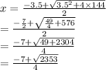x =  \frac{ - 3.5 +  \sqrt{ {3.5}^{2}   + 4 \times 144} }{2}  \\  =  \frac{ -  \frac{7}{2} +  \sqrt{ \frac{49}{4}  + 576}  }{2}  \\  =  \frac{ - 7 +  \sqrt{49 + 2304} }{4}  \\  =  \frac{ - 7 +  \sqrt{2353} }{4}