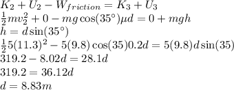K_2 + U_2 - W_{friction} = K_3 + U_3\\\frac{1}{2}mv_2^2 + 0 - mg\cos(35^\circ)\mu d = 0 + mgh\\h = d\sin(35^\circ)\\\frac{1}{2}5(11.3)^2 - 5(9.8)\cos(35)0.2d = 5(9.8)d\sin(35)\\319.2 - 8.02d = 28.1d\\319.2 = 36.12d\\d = 8.83 m