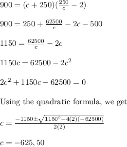 900= (c + 250)(\frac{250}{c} -2)\\\\ 900=250 +\frac{62500}{c}-2c-500\\\\ 1150=\frac{62500}{c}-2c\\\\ 1150c=62500-2c^{2}\\\\ 2c^{2}+1150c-62500=0\\\\ \text{Using the quadratic formula, we get}\\\\ c=\frac{-1150\pm \sqrt{1150^{2}-4(2)(-62500)} }{2(2)}\\\\ c = -625, 50