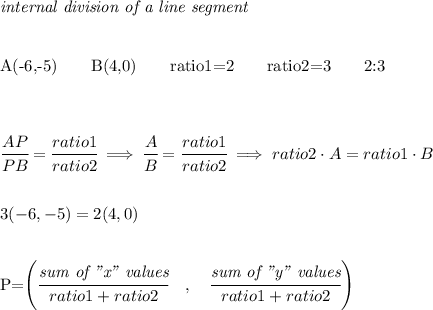 \bf \textit{internal division of a line segment}&#10;\\ \quad \\&#10;&#10;A(-6,-5)\qquad B(4,0)\qquad&#10;ratio1=2\qquad ratio2=3\qquad 2:3\\ \quad \\ \quad \\&#10;&#10;\cfrac{A{ P }}{{ P }B}=\cfrac{ratio1}{ratio2}\implies \cfrac{A{ }}{{ }B}=\cfrac{ratio1}{ratio2}\implies &#10;ratio2\cdot A=ratio1\cdot B\quad \\\\\\ &#10;3(-6,-5)=2(4,0)&#10;\\ \quad \\&#10;&#10;{{ P=\left(\cfrac{\textit{sum of "x" values}}{ratio1+ratio2}\quad ,\quad \cfrac{\textit{sum of "y" values}}{ratio1+ratio2}\right)}}\\ \quad \\&#10;&#10;&#10;