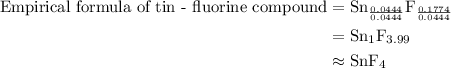\begin{aligned}{\text{Empirical formula of tin - fluorine compound}}&={\text{S}}{{\text{n}}_{\frac{{0.0444}}{{0.0444}}}}{{\text{F}}_{\frac{{0.1774}}{{0.0444}}}}\\&={\text{S}}{{\text{n}}_{\text{1}}}{{\text{F}}_{{\text{3}}{\text{.99}}}}\\&\approx{\text{Sn}}{{\text{F}}_{\text{4}}}\\\end{aligned}