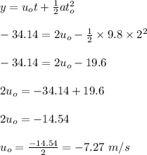 y=u_ot+\frac{1}{2}at_o^2\\\\-34.14=2u_o-\frac{1}{2}\times9.8\times 2^2\\\\-34.14=2u_o-19.6\\\\2u_o=-34.14+19.6\\\\2u_o=-14.54\\\\u_o=\frac{-14.54}{2}=-7.27\ m/s