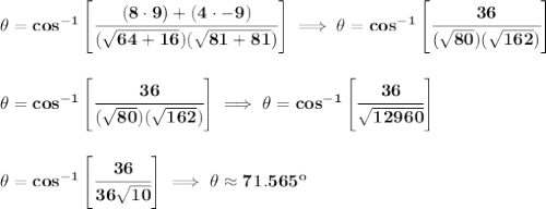 \bf \theta=cos^{-1}\left[ \cfrac{(8\cdot 9)+(4\cdot -9)}{(\sqrt{64+16})(\sqrt{81+81})} \right]\implies \theta=cos^{-1}\left[ \cfrac{36}{(\sqrt{80})(\sqrt{162})} \right]&#10;\\\\\\&#10;\theta=cos^{-1}\left[ \cfrac{36}{(\sqrt{80})(\sqrt{162})} \right]\implies &#10;\theta=cos^{-1}\left[ \cfrac{36}{\sqrt{12960}}\right]&#10;\\\\\\&#10;\theta=cos^{-1}\left[ \cfrac{36}{36\sqrt{10}}\right]\implies \theta\approx 71.565^o