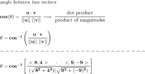 \bf \textit{angle between two vectors }\\ \quad \\&#10;cos(\theta)=\cfrac{u \cdot v}{||u||\ ||v||} \implies \cfrac{\text{dot product}}{\text{product of magnitudes}}\\ \quad \\\\&#10;\theta = cos^{-1}\left(\cfrac{u \cdot v}{||u||\ ||v||}\right)\\\\&#10;-----------------------------\\\\&#10;\theta=cos^{-1}\left[ \cfrac{\ \textless \ 8,4\ \textgreater \ \quad \cdot \quad \ \textless \ 9,-9\ \textgreater \ }{(\sqrt{8^2+4^2})(\sqrt{9^2+(-9)^2})} \right]