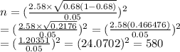 n=&#10; (\frac{2.58\times\sqrt{0.68(1-0.68)}}{0.05} )^2 \\ = (\frac{2.58\times &#10;\sqrt{0.2176} }{0.05})^2= (\frac{2.58(0.466476)}{0.05})^2  \\ = &#10;(\frac{1.20351}{0.05} )^2=(24.0702)^2=580