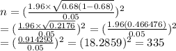 n= (\frac{1.96\times\sqrt{0.68(1-0.68)}}{0.05} )^2 \\ = (\frac{1.96\times \sqrt{0.2176} }{0.05})^2= (\frac{1.96(0.466476)}{0.05})^2  \\ = (\frac{0.914293}{0.05} )^2=(18.2859)^2=335