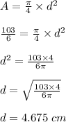 A=\frac{\pi}{4}\times d^2\\\\\frac{103}{6}=\frac{\pi}{4}\times d^2\\\\d^2=\frac{103\times 4}{6\pi}\\\\d=\sqrt{\frac{103\times 4}{6\pi}}\\\\d=4.675\ cm