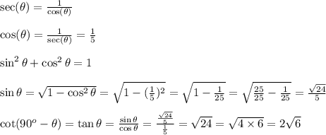 \sec(\theta)=\frac{1}{\cos(\theta)}&#10;\\&#10;\\\cos(\theta)=\frac{1}{\sec(\theta)}=\frac{1}{5}&#10;\\&#10;\\ \sin^2\theta+\cos^2\theta=1&#10;\\&#10;\\\sin\theta= \sqrt{1-\cos^2\theta}= \sqrt{1-( \frac{1}{5})^2 }  = \sqrt{1- \frac{1}{25} } = \sqrt{ \frac{25}{25} -\frac{1}{25} }=\frac { \sqrt{24}}{5} &#10;\\&#10;\\ \cot(90^o-\theta)=\tan{\theta}= \frac{\sin\theta}{\cos\theta} = \frac{\frac { \sqrt{24}}{5} }{ \frac{1}{5} } = \sqrt{24} = \sqrt{4\times6}=2 \sqrt{6}  &#10;\\&#10;