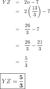 \begin{array}{rcl}YZ & = & 2n - 7\\& = & 2\left (\dfrac{13}{3}\right ) - 7 \\\\& = & \dfrac{26}{3} - 7\\\\& = & \dfrac{26}{3} - \dfrac{21}{3}\\\\& = & \dfrac{5}{3} \\\\\end{array}\\\large \boxed{YZ = \mathbf{ \dfrac{5}{3}}}