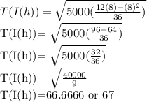T(I(h))= \sqrt{5000( \frac{12(8)-(8)^2}{36} )}&#10;&#10;T(I(h))= \sqrt{5000( \frac{96-64}{36} )}&#10;&#10;T(I(h))= \sqrt{5000( \frac{32}{36} )}&#10;&#10;T(I(h))= \sqrt{ \frac{40000}{9} }&#10;&#10;T(I(h))=66.6666 or 67