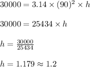 30000 = 3.14 \times (90)^2 \times h\\\\30000 = 25434 \times h\\\\h = \frac{30000}{25434}\\\\h = 1.179 \approx 1.2