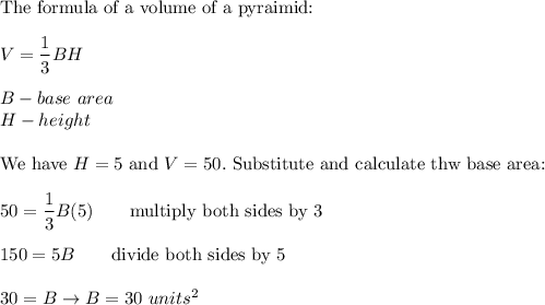\text{The formula of a volume of a pyraimid:}\\\\V=\dfrac{1}{3}BH\\\\B-base\ area\\H-height\\\\\text{We have}\ H=5\ \text{and}\ V=50.\ \text{Substitute and calculate thw base area:}\\\\50=\dfrac{1}{3}B(5)\qquad\text{multiply both sides by 3}\\\\150=5B\qquad\text{divide both sides by 5}\\\\30=B\to B=30\ units^2