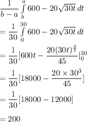 \dfrac{1}{b-a}\int\limits^a_b {600-20\sqrt{30t}} \, dt\\\\=\dfrac{1}{30}\int\limits^{30}_0 {600-20\sqrt{30t}} \, dt \\\\=\dfrac{1}{30}[600t-\dfrac{20(30t)^\frac{3}{2}}{45}|_0^{30}\\\\=\dfrac{1}{30}[18000-\dfrac{20\times 30^3}{45}]\\\\=\dfrac{1}{30}[18000-12000]\\\\=200