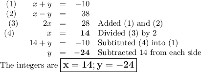\begin{array}{rcrl}(1) \qquad x + y & = & -10&\\(2) \qquad x - y & = &38&\\(3) \qquad \quad 2x & = &28&\text{Added (1) and (2)}\\(4) \qquad \qquad x & = & \mathbf{14}&\text{Divided (3) by 2}\\ 14 + y & = & -10&\text{Subtituted (4) into (1)}\\y & = &\mathbf{-24}& \text{Subtracted 14 from each side}\\\end{array}\\\text{The integers are $\large \boxed{\mathbf{x = 14; y = -24}}$}