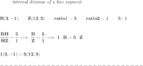 \bf \left. \qquad  \right.\textit{internal division of a line segment}&#10;\\\\\\&#10;B(3, -1)\qquad Z(12,5)\qquad&#10;ratio1=5\qquad ratio2=1\qquad 5:1&#10;\\\\\\&#10;\cfrac{BH}{HZ} = \cfrac{5}{1}\implies \cfrac{B}{Z} = \cfrac{5}{1}\implies 1\cdot B=5\cdot Z&#10;\\\\\\&#10;1(3,-1)=5(12,5)\\\\&#10;-------------------------------\\\\