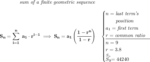\bf \qquad \qquad \textit{sum of a finite geometric sequence} \\\\ \displaystyle S_n=\sum\limits_{i=1}^{n}\ a_1\cdot r^{i-1}\implies S_n=a_1\left( \cfrac{1-r^n}{1-r} \right)\quad \begin{cases} n=\textit{last term's}\\ \qquad position\\ a_1=\textit{first term}\\ r=\textit{common ratio}\\ \cline{1-1} n=9\\ r=3.8\\ \stackrel{S_n}{S_9}=44240 \end{cases}