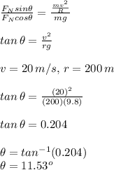 \frac{F_{N}sin\theta}{F_{N}cos\theta}=\frac{\frac{mv^{2}}{R}}{mg}\\\\tan\,\theta=\frac{v^{2}}{rg}\\\\v=20\,m/s,\,r=200\,m\\\\tan\,\theta=\frac{(20)^{2}}{(200)(9.8)}\\\\tan\,\theta=0.204\\\\\theta=tan^{-1}(0.204)\\\theta=11.53^{o}\\