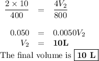 \begin{array}{rcl}\dfrac{2 \times 10}{400}& =& \dfrac{4V_{2} }{800}\\\\0.050& = &0.0050V_{2}\\V_{2}& = &\mathbf{10 L}\end{array}\\\text{The final volume is }\boxed{\textbf{10 L}}