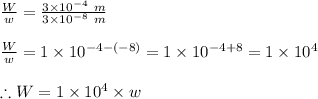 \frac{W}{w}=\frac{3\times 10^{-4}\ m}{3\times 10^{-8}\ m}\\\\\frac{W}{w}=1\times 10^{-4-(-8)}=1\times 10^{-4+8}=1\times 10^4\\\\\therefore W=1\times 10^4\times w