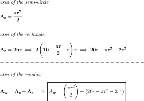 \bf &#10;\textit{area of the semi-circle}\\\\&#10;A_s=\cfrac{\pi r^2}{2}&#10;\\\\\\&#10;\textit{area of the rectangle}\\\\&#10;A_r=2hr\implies 2\left( 10-\cfrac{\pi r}{2}-r \right)r\implies 20r-\pi r^2-2r^2\\\\&#10;-----------------------------\\\\&#10;\textit{area of the window}\\\\&#10;A_w=A_s+A_r\implies \boxed{A_w=\left( \cfrac{\pi r^2}{2} \right)+\left( 20r-\pi r^2-2r^2 \right)}
