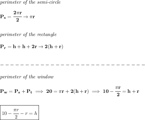 \bf \textit{perimeter of the semi-circle}\\\\&#10;P_s=\cfrac{2\pi r}{2}\to \pi r&#10;\\\\\\&#10;\textit{perimeter of the rectangle}\\\\&#10;P_r=h+h+2r\to 2(h+r)&#10;\\\\\\-----------------------------\\\\&#10;\textit{perimeter of the window}\\\\&#10;P_w=P_s+P_t\implies 20=\pi r+2(h+r)\implies 10-\cfrac{\pi r}{2}=h+r&#10;\\\\\\&#10;\boxed{10-\cfrac{\pi r}{2}-r=h}