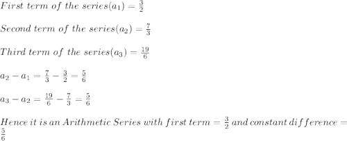 First\ term\ of\ the\ series(a_1)=\frac{3}{2}\\\\Second\ term\ of\ the\ series(a_2)=\frac{7}{3}\\\\Third\ term\ of\ the\ series(a_3)=\frac{19}{6}\\\\a_2-a_1=\frac{7}{3}-\frac{3}{2}=\frac{5}{6}\\\\a_3-a_2=\frac{19}{6}-\frac{7}{3}=\frac{5}{6}\\\\Hence\ it\ is\ an\ Arithmetic\ Series\ with\ first\ term=\frac{3}{2}\ and\ constant\ difference=\frac{5}{6}
