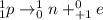 ^{1}_{1}p \rightarrow ^{1}_{0}n + ^{0}_{+1}e