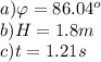a) \varphi = 86.04^o\\b) H = 1.8 m\\c) t = 1.21 s