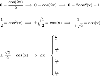\bf 0=\cfrac{cos(2x)}{2}\implies 0=cos(2x)\implies 0=2cos^2(x)-1&#10;\\\\\\&#10;\cfrac{1}{2}=cos^2(x)\implies \pm\sqrt{\cfrac{1}{2}}=cos(x)\implies \cfrac{1}{\pm\sqrt{2}}=cos(x)&#10;\\\\\\&#10;\pm \cfrac{\sqrt{2}}{2}=cos(x)\implies \measuredangle x=&#10;\begin{cases}&#10;\frac{\pi }{4}\\\\&#10;\frac{3\pi }{4}\\\\&#10;\frac{5\pi }{4}\\\\&#10;\frac{7\pi }{4}&#10;\end{cases}