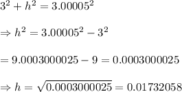 3^{2} + h^{2} = 3.00005^{2}  \\  \\ \Rightarrow h^2=3.00005^{2}-3^2 \\  \\ =9.0003000025-9=0.0003000025 \\  \\ \Rightarrow h= \sqrt{0.0003000025} =0.01732058