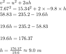 v^2=u^2+2ah\\7.67^2=15.34^2+2\times -9.8\times h\\58.83=235.2-19.6h\\\\19.6h=235.2-58.83\\\\19.6h=176.37\\\\h=\frac{176.37}{19.6}\approx9.0\ m