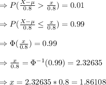 \Rightarrow P(\frac{X-\mu}{0.8}\frac{x}{0.8})=0.01&#10;\\\\\Rightarrow P(\frac{X-\mu}{0.8}\leq \frac{x}{0.8})=0.99&#10;\\\\\Rightarrow \Phi(\frac{x}{0.8})=0.99&#10;\\\\\Rightarrow \frac{x}{0.8}=\Phi^{-1}(0.99)=2.32635&#10;\\\\\Rightarrow x=2.32635*0.8=1.86108