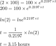 (2 \times 100) = 100 \times e^{0.2197 \times t}\\200 = 100\times e^{0.2197 \times t}\\\\ln(2)= ln e^{0.2197 \times t}\\\\t = \dfrac{1}{0.2197} \times ln(2)\\\\t =  3.15 \;\rm hours