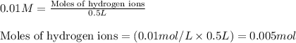 0.01M=\frac{\text{Moles of hydrogen ions}}{0.5L}\\\\\text{Moles of hydrogen ions}=(0.01mol/L\times 0.5L)=0.005mol