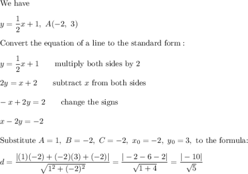 \text{We have}\\\\y=\dfrac{1}{2}x+1,\ A(-2,\ 3)\\\\\text{Convert the equation of a line to the standard form}:\\\\y=\dfrac{1}{2}x+1\qquad\text{multiply both sides by 2}\\\\2y=x+2\qquad\text{subtract}\ x\ \text{from both sides}\\\\-x+2y=2\qquad\text{change the signs}\\\\x-2y=-2\\\\\text{Substitute}\ A=1,\ B=-2,\ C=-2,\ x_0=-2,\ y_0=3,\ \text{to the formula:}\\\\d=\dfrac{|(1)(-2)+(-2)(3)+(-2)|}{\sqrt{1^2+(-2)^2}}=\dfrac{|-2-6-2|}{\sqrt{1+4}}=\dfrac{|-10|}{\sqrt5}