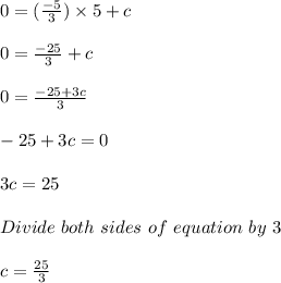 0 = (\frac{-5}{3}) \times 5 + c\\\\0 = \frac{-25}{3} + c\\\\0 = \frac{-25+3c}{3}\\\\-25+3c = 0\\\\3c = 25\\\\Divide\ both\ sides\ of\ equation\ by\ 3\\\\c = \frac{25}{3}