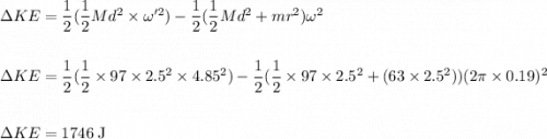 \Delta KE =\dfrac{1}{2}(\dfrac{1}{2}Md^{2} \times \omega'^{2}) - \dfrac{1}{2}(\dfrac{1}{2}Md^{2}+mr^{2}) \omega^{2}\\\\\\\Delta KE =\dfrac{1}{2}(\dfrac{1}{2} \times 97 \times 2.5^{2} \times 4.85^{2}) - \dfrac{1}{2}(\dfrac{1}{2} \times 97 \times 2.5^{2}+(63 \times 2.5^{2})) (2 \pi  \times 0.19)^{2}\\\\\\\Delta KE = 1746 \;\rm J
